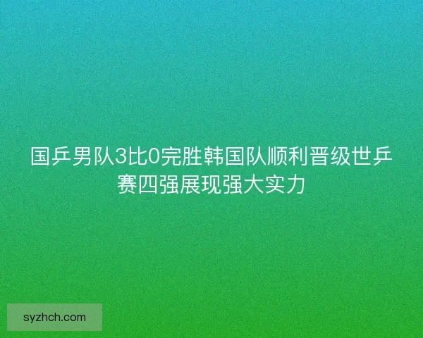 国乒男队3比0完胜韩国队顺利晋级世乒赛四强展现强大实力