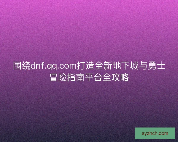 围绕dnf.qq.com打造全新地下城与勇士冒险指南平台全攻略